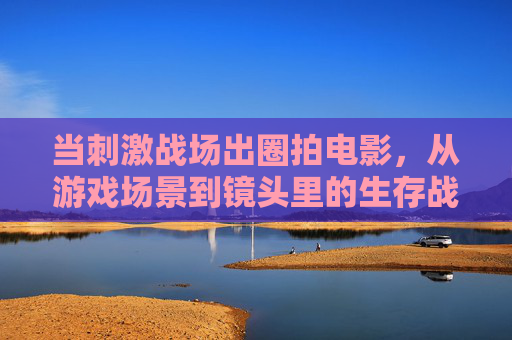 当刺激战场出圈拍电影，从游戏场景到镜头里的生存战争，当刺激战场出圈拍电影，从游戏场景到镜头里的生存战争
