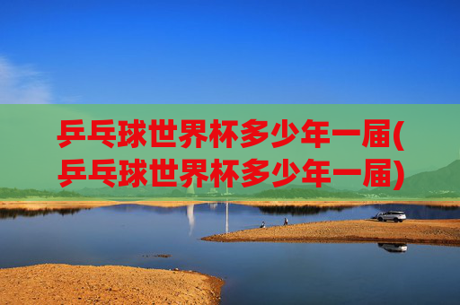 乒乓球世界杯多少年一届(乒乓球世界杯多少年一届)