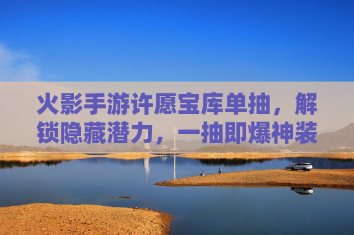 火影手游许愿宝库单抽,解锁隐藏潜力,一抽即爆神装?——平民玩家的抽卡新体验