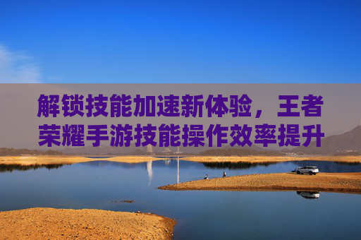 解锁技能加速新体验,王者荣耀手游技能操作效率提升指南