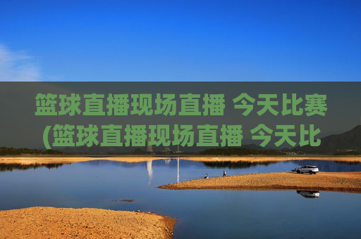篮球直播现场直播 今天比赛(篮球直播现场直播 今天比赛结果)