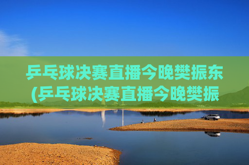 乒乓球决赛直播今晚樊振东(乒乓球决赛直播今晚樊振东比赛)