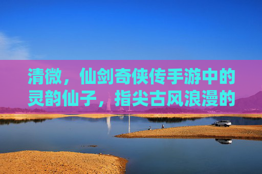 清微，仙剑奇侠传手游中的灵韵仙子，指尖古风浪漫的开启