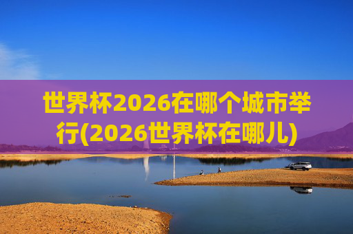 世界杯2026在哪个城市举行(2026世界杯在哪儿)