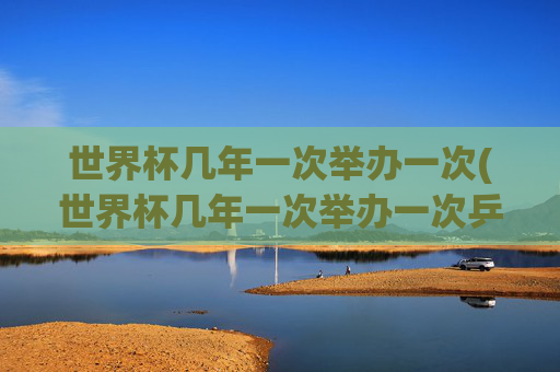 世界杯几年一次举办一次(世界杯几年一次举办一次乒乓球)