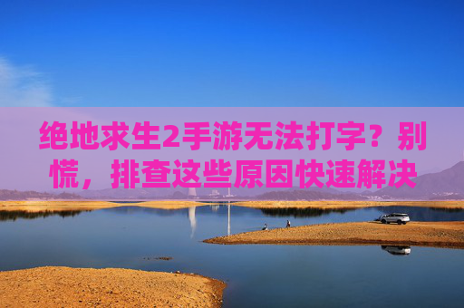 绝地求生2手游无法打字?别慌,排查这些原因快速解决!