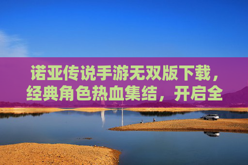 诺亚传说手游无双版下载,经典角色热血集结,开启全新冒险之旅,诺亚传说手游无双版下载,经典角色热血集结,开启全新冒险之旅