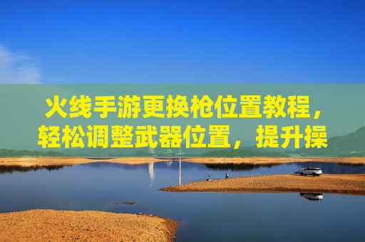 火线手游更换枪位置教程,轻松调整武器位置,提升操作手感