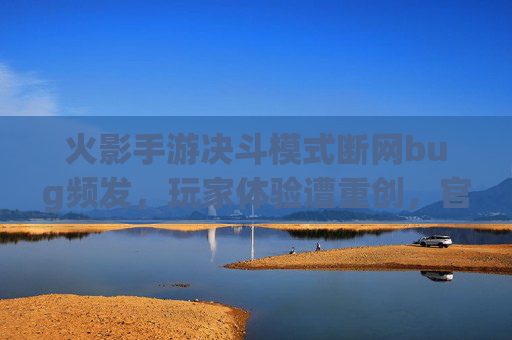火影手游决斗模式断网bug频发，玩家体验遭重创，官方优化何时兑现？