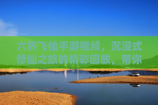 六界飞仙手游视频,沉浸式修仙之旅的精彩回放,带你走进仙侠世界