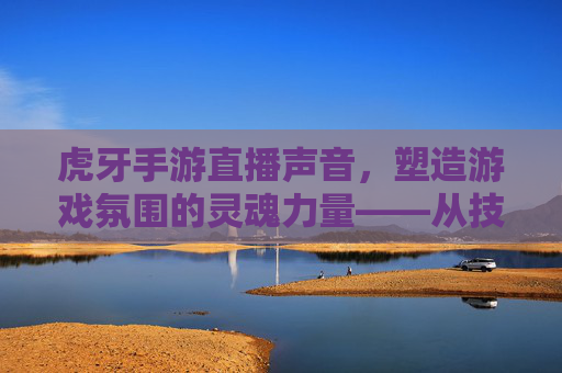 虎牙手游直播声音，塑造游戏氛围的灵魂力量——从技术到情感的沉浸式体验构建，虎牙手游直播声音，塑造游戏氛围的灵魂力量——从技术到情感的沉浸式体验构建