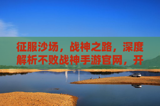 征服沙场，战神之路，深度解析不败战神手游官网，开启热血征途，征服沙场，战神之路，深度解析不败战神手游官网，开启热血征途