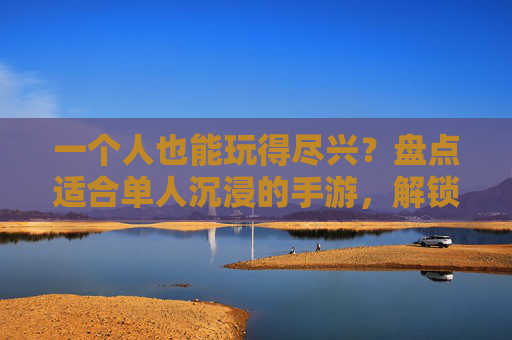 一个人也能玩得尽兴？盘点适合单人沉浸的手游，解锁独乐不孤单的玩法