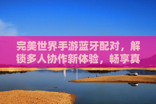 完美世界手游蓝牙配对,解锁多人协作新体验,畅享真实社交乐趣,完美世界手游蓝牙配对,解锁多人协作新体验,畅享真实社交乐趣