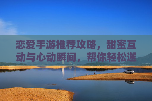 恋爱手游推荐攻略，甜蜜互动与心动瞬间，帮你轻松邂逅心动对象