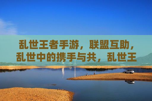乱世王者手游，联盟互助，乱世中的携手与共，乱世王者手游，联盟互助，乱世中的携手与共