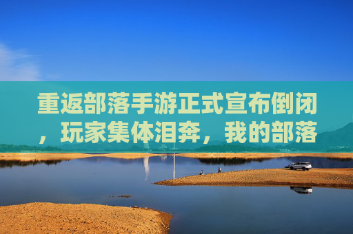 重返部落手游正式宣布倒闭,玩家集体泪奔,我的部落,我的青春也一同沉没?