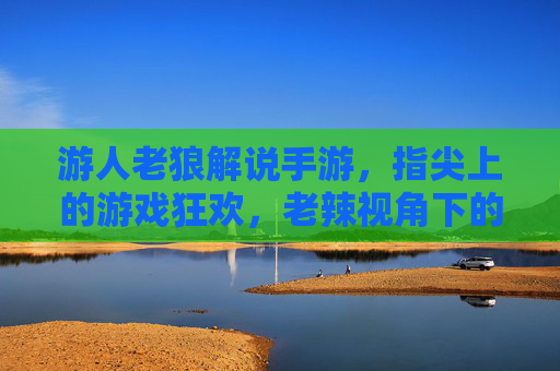 游人老狼解说手游，指尖上的游戏狂欢，老辣视角下的深度解析与趣味互动