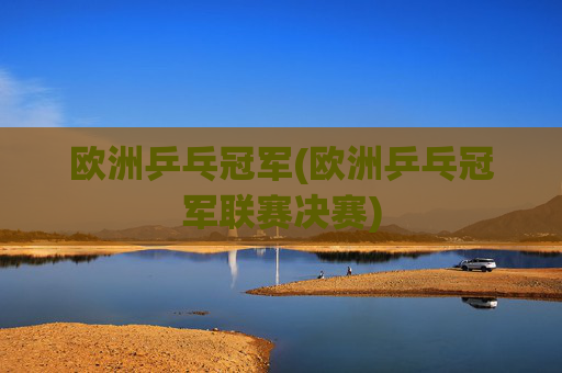 欧洲乒乓冠军(欧洲乒乓冠军联赛决赛)