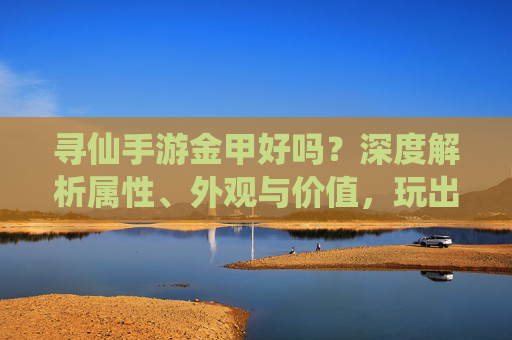 寻仙手游金甲好吗？深度解析属性、外观与价值，玩出最强战力，寻仙手游金甲好吗？深度解析属性、外观与价值，玩出最强战力