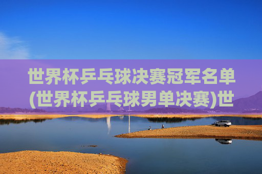 世界杯乒乓球决赛冠军名单(世界杯乒乓球男单决赛)世界杯乒乓球男单决赛冠军名单