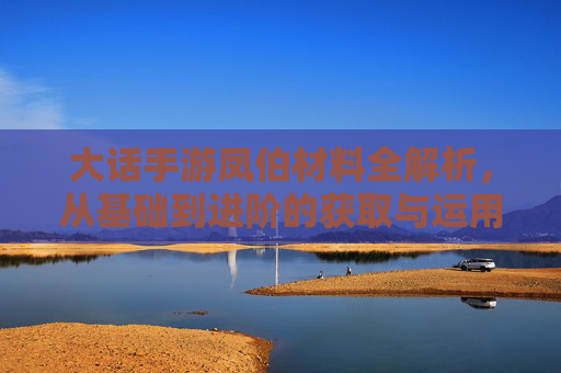 大话手游凤伯材料全解析,从基础到进阶的获取与运用指南,大话手游凤伯材料全解析,从基础到进阶的获取与运用指南