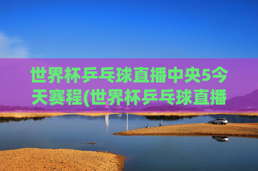 世界杯乒乓球直播中央5今天赛程(世界杯乒乓球直播)