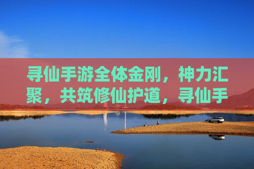 寻仙手游全体金刚,神力汇聚,共筑修仙护道,寻仙手游全体金刚神力汇聚共筑修仙护道