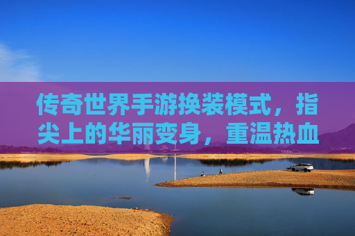 传奇世界手游换装模式，指尖上的华丽变身，重温热血传奇的时尚新篇章，传奇世界手游换装模式，指尖上的华丽变身，重温热血传奇的时尚新篇章