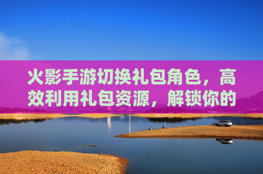 火影手游切换礼包角色,高效利用礼包资源,解锁你的专属忍者