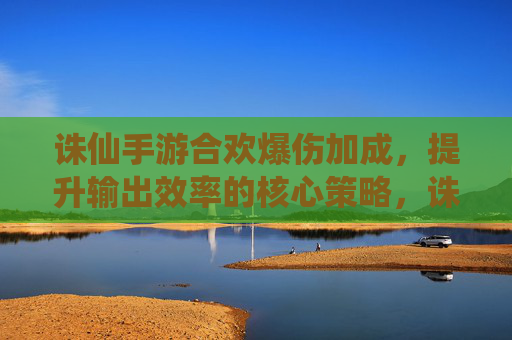 诛仙手游合欢爆伤加成,提升输出效率的核心策略,诛仙手游合欢爆伤加成,提升输出效率的核心策略