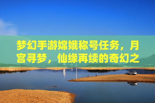 梦幻手游嫦娥称号任务,月宫寻梦,仙缘再续的奇幻之旅,梦幻手游嫦娥称号任务,月宫寻梦,仙缘再续的奇幻之旅