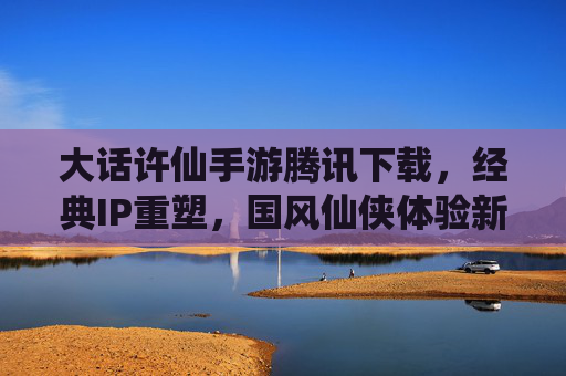 大话许仙手游腾讯下载，经典IP重塑，国风仙侠体验新篇章，大话许仙手游腾讯下载，经典IP重塑开启国风仙侠新篇章