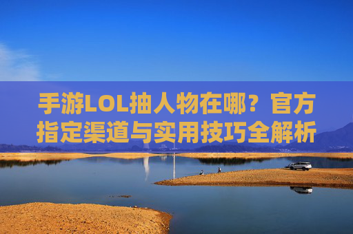 手游LOL抽人物在哪?官方指定渠道与实用技巧全解析,手游LOL抽人物在哪?官方指定渠道与实用技巧全解析
