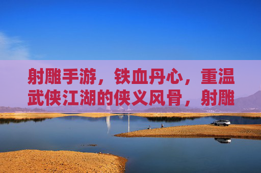 射雕手游，铁血丹心，重温武侠江湖的侠义风骨，射雕手游，铁血丹心，重温侠义江湖风骨