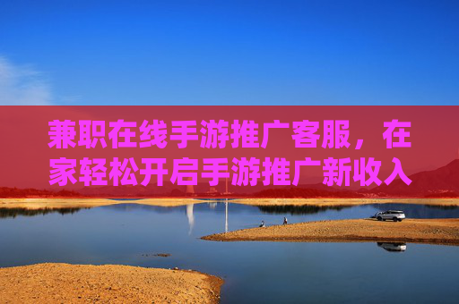 兼职在线手游推广客服，在家轻松开启手游推广新收入？兼职在线手游推广客服，在家轻松开启手游推广新收入？