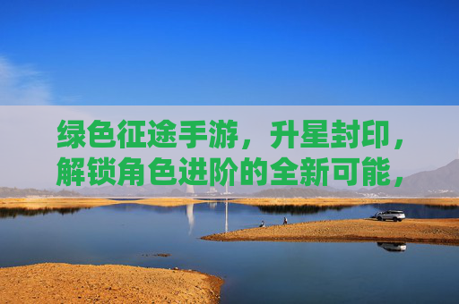 绿色征途手游，升星封印，解锁角色进阶的全新可能，绿色征途手游，升星封印解锁，角色进阶的全新可能