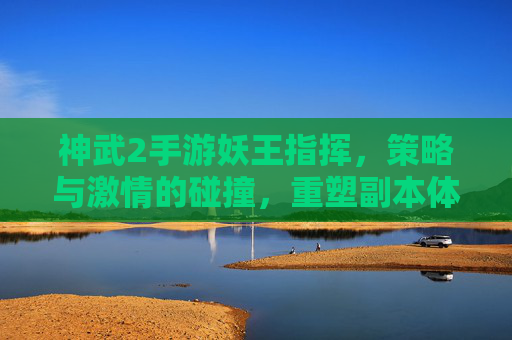 神武2手游妖王指挥，策略与激情的碰撞，重塑副本体验的全新玩法，神武2手游妖王指挥，策略与激情的碰撞，重塑副本体验的全新玩法