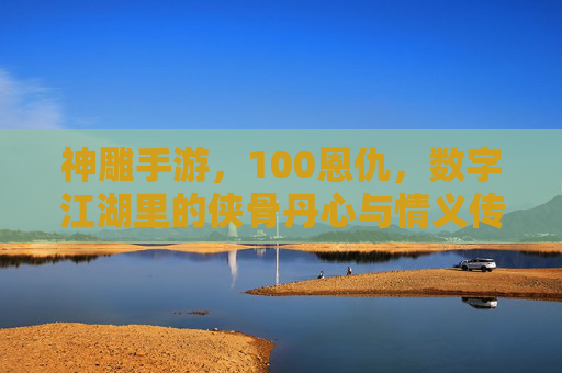 神雕手游，100恩仇，数字江湖里的侠骨丹心与情义传承，神雕手游，数字江湖里的侠骨丹心与100恩仇传承