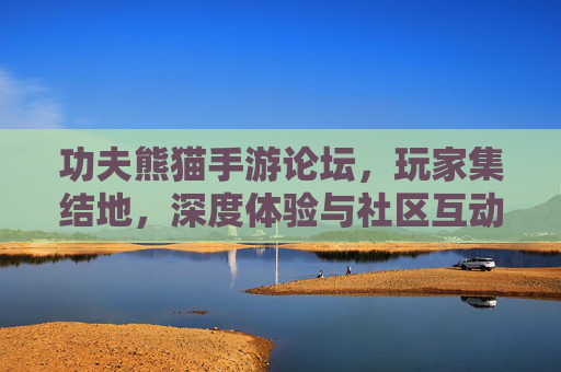 功夫熊猫手游论坛，玩家集结地，深度体验与社区互动的乐园，功夫熊猫手游论坛，玩家集结的深度体验与社区互动乐园