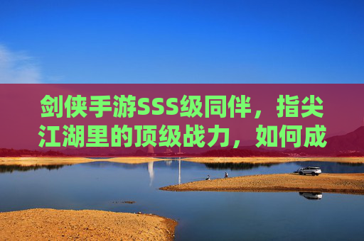 剑侠手游SSS级同伴，指尖江湖里的顶级战力，如何成为你的最强伙伴？剑侠手游SSS级同伴，指尖江湖顶级战力，如何成为你的最强伙伴？