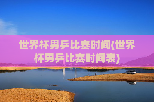 世界杯男乒比赛时间(世界杯男乒比赛时间表)