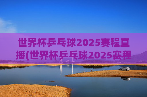 世界杯乒乓球2025赛程直播(世界杯乒乓球2025赛程直播视频)