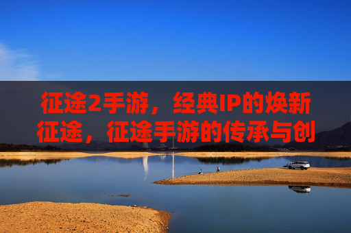 征途2手游，经典IP的焕新征途，征途手游的传承与创新——从经典到新生的双向奔赴