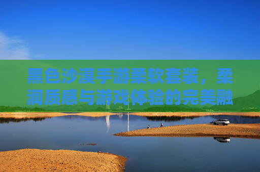 黑色沙漠手游柔软套装,柔润质感与游戏体验的完美融合,黑色沙漠手游柔软套装,柔润质感与游戏体验的完美融合
