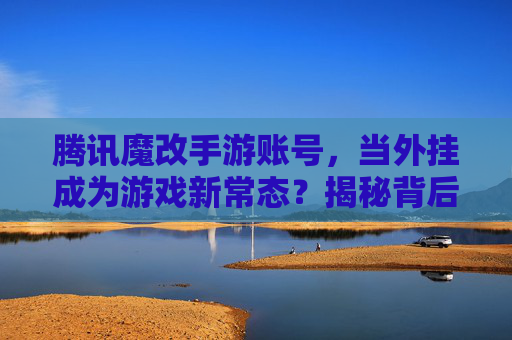 腾讯魔改手游账号,当外挂成为游戏新常态?揭秘背后的操作与风险