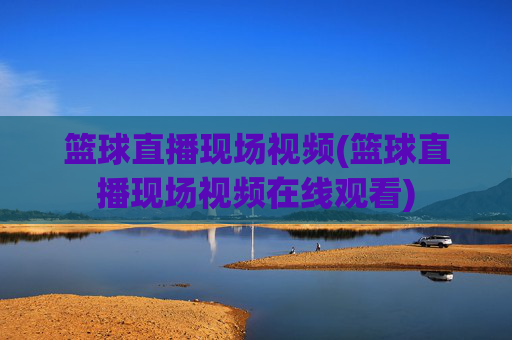 篮球直播现场视频(篮球直播现场视频在线观看)