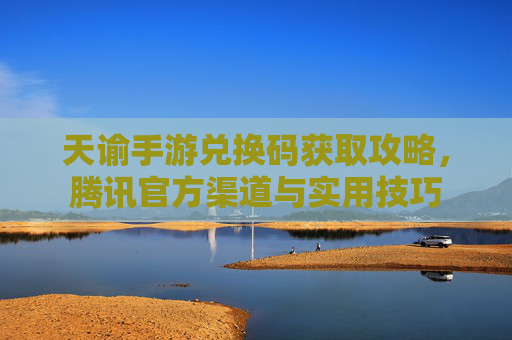 天谕手游兑换码获取攻略,腾讯官方渠道与实用技巧