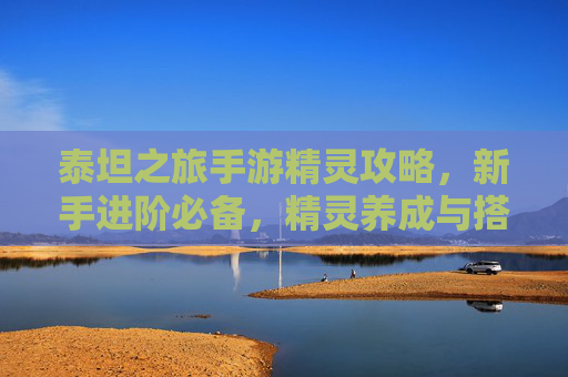 泰坦之旅手游精灵攻略,新手进阶必备,精灵养成与搭配技巧全解析