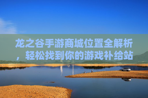 龙之谷手游商城位置全解析，轻松找到你的游戏补给站，龙之谷手游商城位置全解析，轻松找到你的游戏补给站